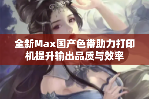 全新Max国产色带助力打印机提升输出品质与效率