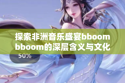 探索非洲音乐盛宴bboombboom的深层含义与文化影响