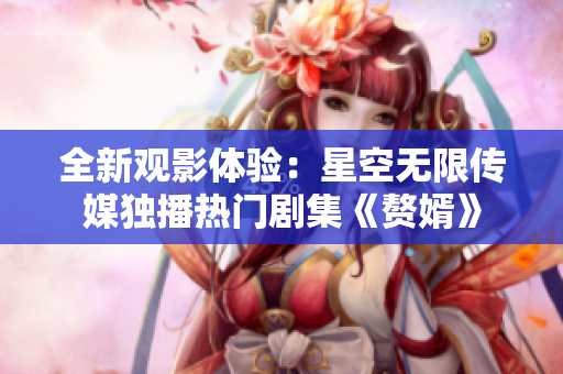 全新观影体验：星空无限传媒独播热门剧集《赘婿》