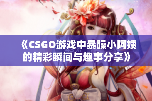 《CSGO游戏中暴躁小阿姨的精彩瞬间与趣事分享》