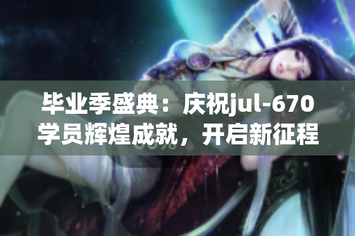 毕业季盛典：庆祝jul-670学员辉煌成就，开启新征程