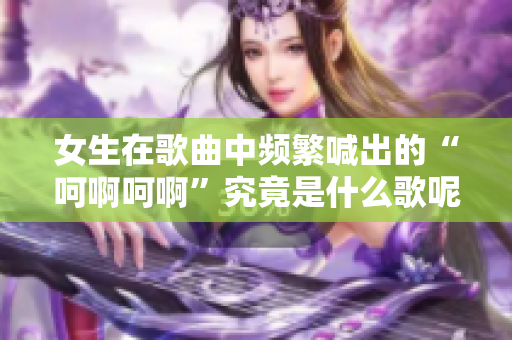 女生在歌曲中频繁喊出的“呵啊呵啊”究竟是什么歌呢