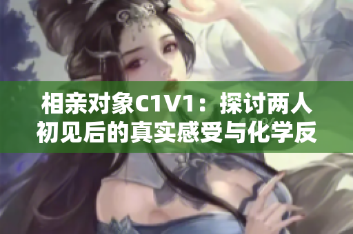 相亲对象C1V1：探讨两人初见后的真实感受与化学反应