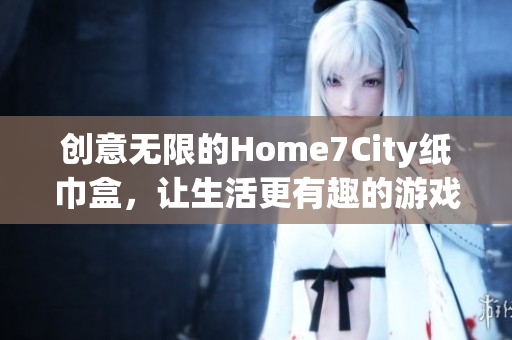 创意无限的Home7City纸巾盒，让生活更有趣的游戏体验