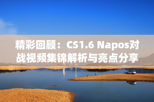 精彩回顾：CS1.6 Napos对战视频集锦解析与亮点分享