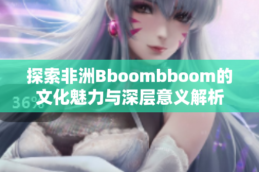 探索非洲Bboombboom的文化魅力与深层意义解析