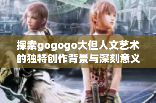 探索gogogo大但人文艺术的独特创作背景与深刻意义