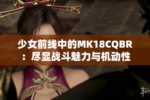 少女前线中的MK18CQBR：尽显战斗魅力与机动性