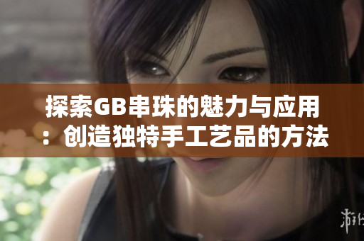 探索GB串珠的魅力与应用：创造独特手工艺品的方法和技巧