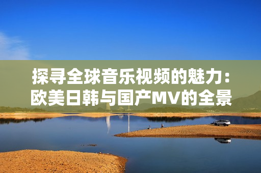 探寻全球音乐视频的魅力：欧美日韩与国产MV的全景之旅