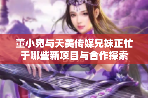 董小宛与天美传媒兄妹正忙于哪些新项目与合作探索