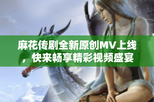 麻花传剧全新原创MV上线，快来畅享精彩视频盛宴