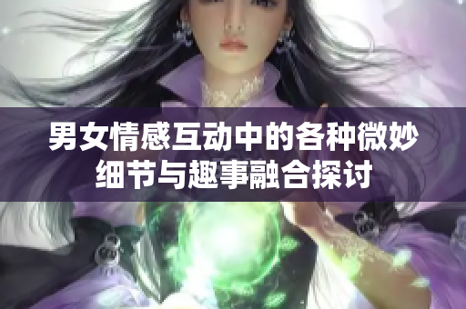 男女情感互动中的各种微妙细节与趣事融合探讨