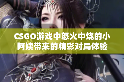 CSGO游戏中怒火中烧的小阿姨带来的精彩对局体验