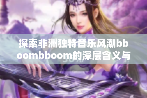 探索非洲独特音乐风潮bboombboom的深层含义与魅力