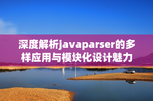 深度解析javaparser的多样应用与模块化设计魅力