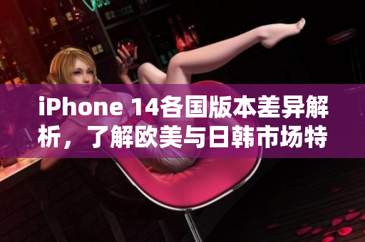 iPhone 14各国版本差异解析，了解欧美与日韩市场特点