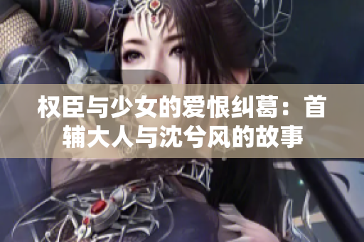 权臣与少女的爱恨纠葛：首辅大人与沈兮风的故事