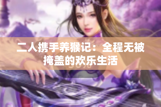 二人携手养猴记：全程无被掩盖的欢乐生活