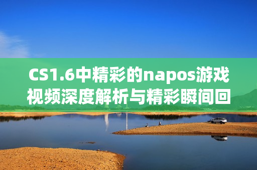 CS1.6中精彩的napos游戏视频深度解析与精彩瞬间回顾