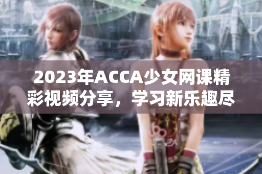 2023年ACCA少女网课精彩视频分享，学习新乐趣尽在其中