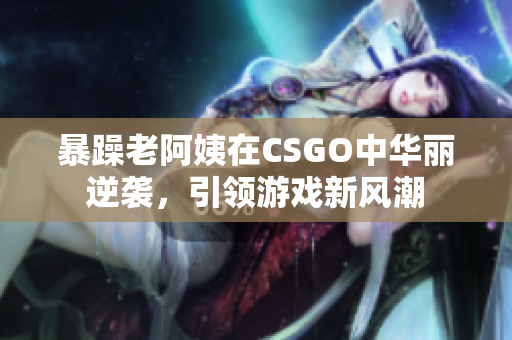 暴躁老阿姨在CSGO中华丽逆袭，引领游戏新风潮