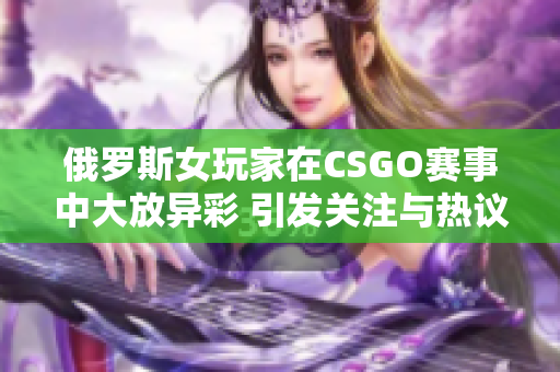 俄罗斯女玩家在CSGO赛事中大放异彩 引发关注与热议