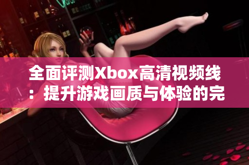 全面评测Xbox高清视频线：提升游戏画质与体验的完美选择