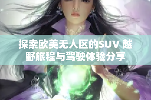 探索欧美无人区的SUV 越野旅程与驾驶体验分享