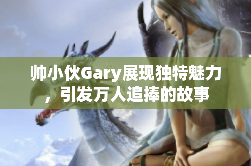 帅小伙Gary展现独特魅力，引发万人追捧的故事