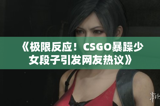 《极限反应！CSGO暴躁少女段子引发网友热议》