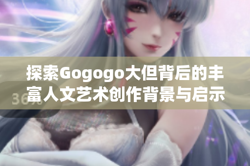 探索Gogogo大但背后的丰富人文艺术创作背景与启示