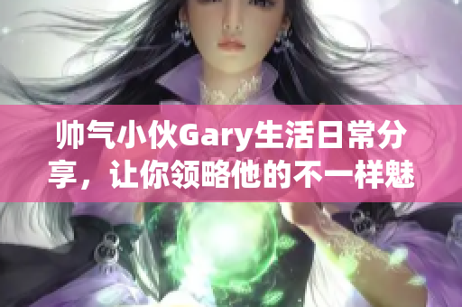 帅气小伙Gary生活日常分享，让你领略他的不一样魅力