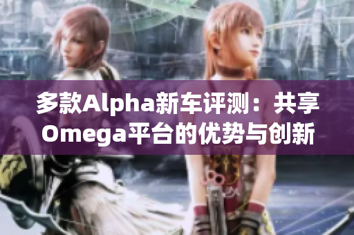 多款Alpha新车评测：共享Omega平台的优势与创新分析