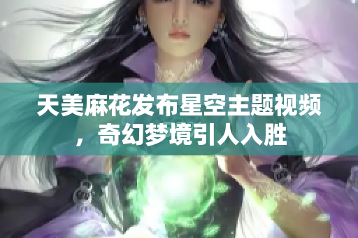 天美麻花发布星空主题视频，奇幻梦境引人入胜