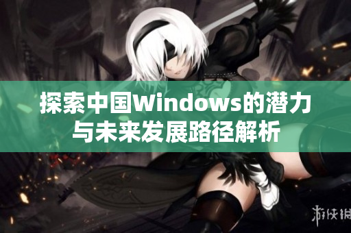 探索中国Windows的潜力与未来发展路径解析