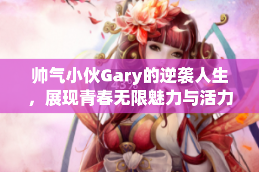 帅气小伙Gary的逆袭人生，展现青春无限魅力与活力