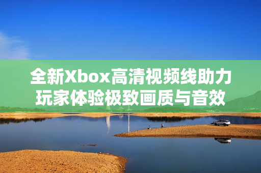 全新Xbox高清视频线助力玩家体验极致画质与音效