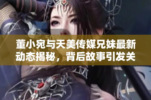 董小宛与天美传媒兄妹最新动态揭秘，背后故事引发关注