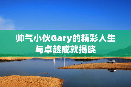 帅气小伙Gary的精彩人生与卓越成就揭晓