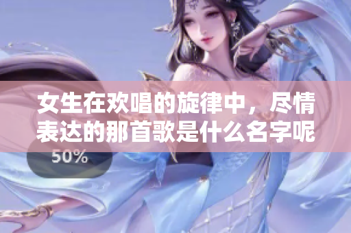 女生在欢唱的旋律中，尽情表达的那首歌是什么名字呢