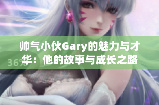 帅气小伙Gary的魅力与才华：他的故事与成长之路