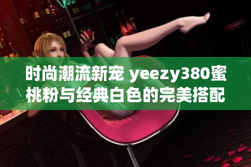 时尚潮流新宠 yeezy380蜜桃粉与经典白色的完美搭配