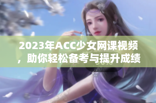 2023年ACC少女网课视频，助你轻松备考与提升成绩