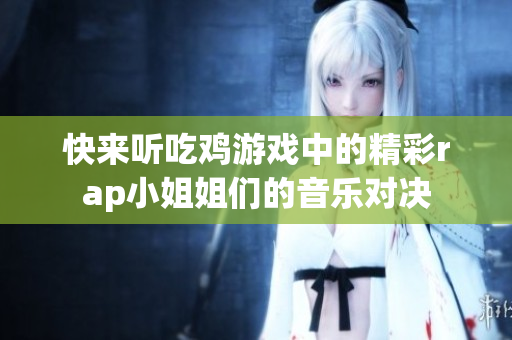 快来听吃鸡游戏中的精彩rap小姐姐们的音乐对决