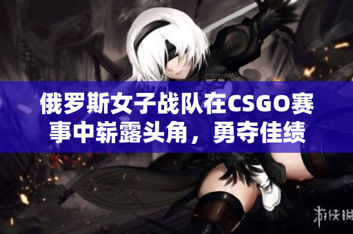 俄罗斯女子战队在CSGO赛事中崭露头角，勇夺佳绩