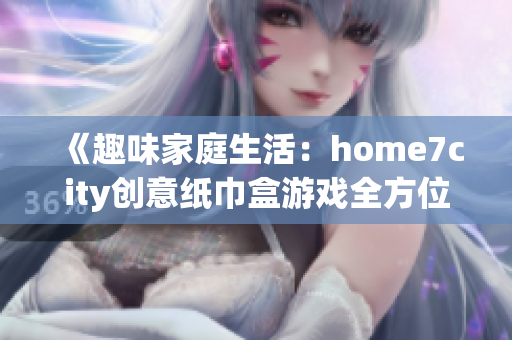 《趣味家庭生活：home7city创意纸巾盒游戏全方位解析》