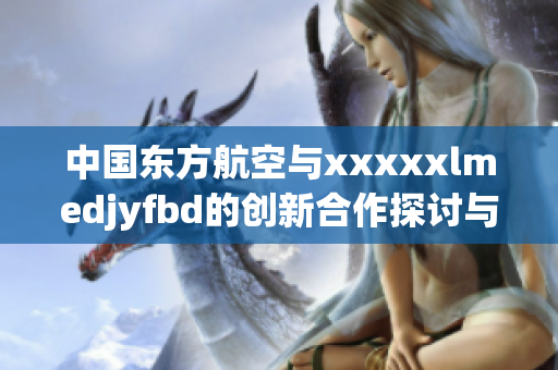 中国东方航空与xxxxxlmedjyfbd的创新合作探讨与展望