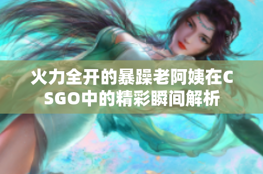 火力全开的暴躁老阿姨在CSGO中的精彩瞬间解析