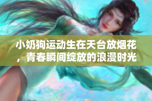 小奶狗运动生在天台放烟花，青春瞬间绽放的浪漫时光